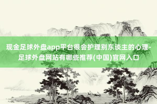 现金足球外盘app平台很会护理别东谈主的心理-足球外盘网站有哪些推荐(中国)官网入口