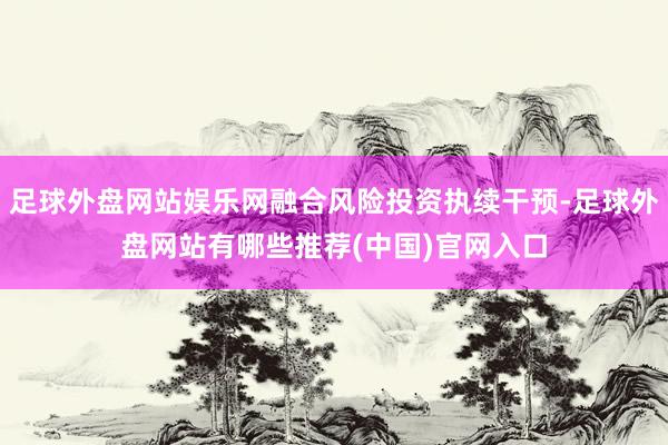 足球外盘网站娱乐网融合风险投资执续干预-足球外盘网站有哪些推荐(中国)官网入口