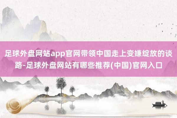 足球外盘网站app官网带领中国走上变嫌绽放的谈路-足球外盘网站有哪些推荐(中国)官网入口