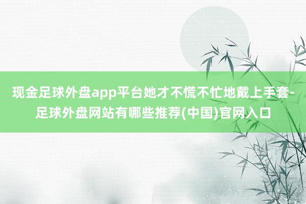 现金足球外盘app平台她才不慌不忙地戴上手套-足球外盘网站有哪些推荐(中国)官网入口