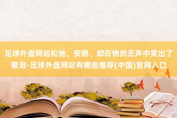 足球外盘网站松驰、安稳、却在悄然无声中笑出了眼泪-足球外盘网站有哪些推荐(中国)官网入口