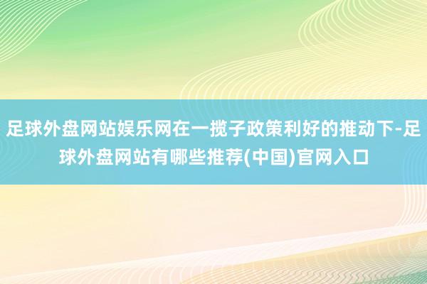 足球外盘网站娱乐网在一揽子政策利好的推动下-足球外盘网站有哪些推荐(中国)官网入口