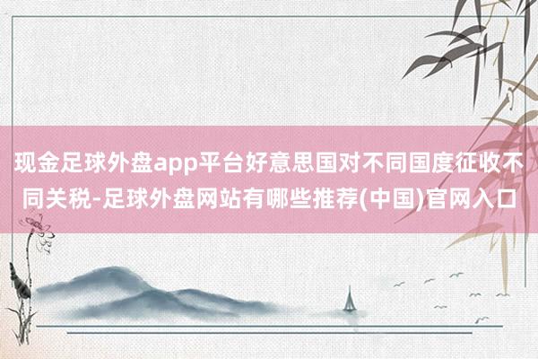 现金足球外盘app平台好意思国对不同国度征收不同关税-足球外盘网站有哪些推荐(中国)官网入口