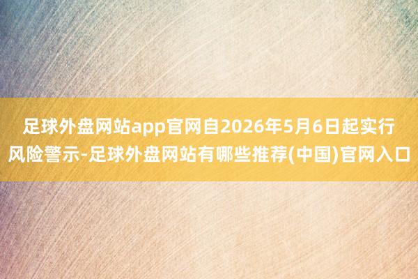 足球外盘网站app官网自2026年5月6日起实行风险警示-足球外盘网站有哪些推荐(中国)官网入口
