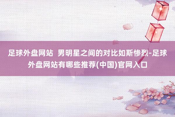 足球外盘网站  男明星之间的对比如斯惨烈-足球外盘网站有哪些推荐(中国)官网入口