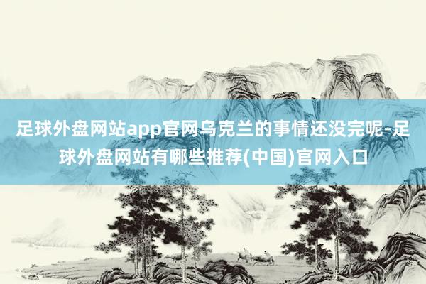 足球外盘网站app官网乌克兰的事情还没完呢-足球外盘网站有哪些推荐(中国)官网入口