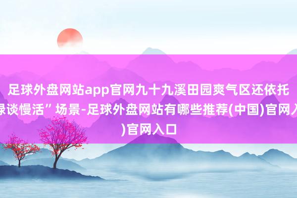 足球外盘网站app官网九十九溪田园爽气区还依托“绿谈慢活”场景-足球外盘网站有哪些推荐(中国)官网入口