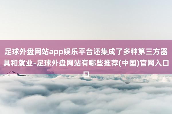 足球外盘网站app娱乐平台还集成了多种第三方器具和就业-足球外盘网站有哪些推荐(中国)官网入口