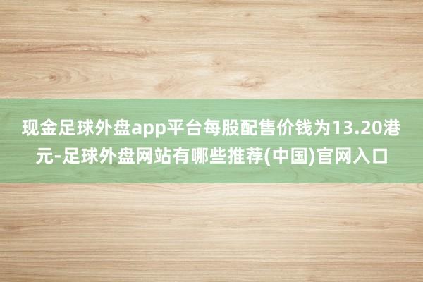 现金足球外盘app平台每股配售价钱为13.20港元-足球外盘网站有哪些推荐(中国)官网入口