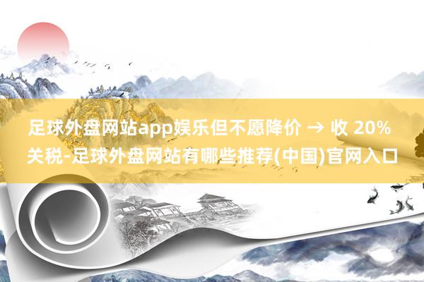 足球外盘网站app娱乐但不愿降价 → 收 20% 关税-足球外盘网站有哪些推荐(中国)官网入口