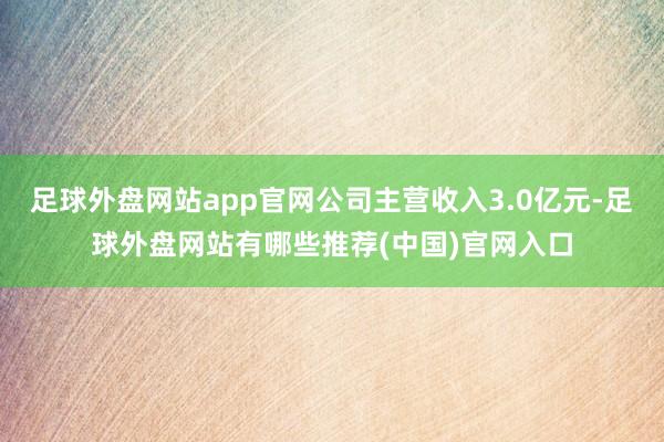 足球外盘网站app官网公司主营收入3.0亿元-足球外盘网站有哪些推荐(中国)官网入口