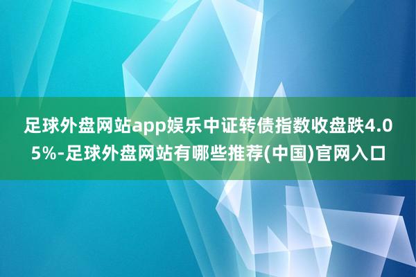足球外盘网站app娱乐 中证转债指数收盘跌4.05%-足球外盘网站有哪些推荐(中国)官网入口