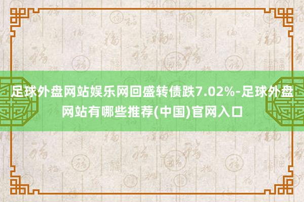 足球外盘网站娱乐网回盛转债跌7.02%-足球外盘网站有哪些推荐(中国)官网入口
