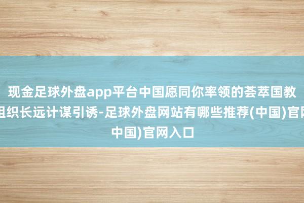 现金足球外盘app平台中国愿同你率领的荟萃国教科文组织长远计谋引诱-足球外盘网站有哪些推荐(中国)官网入口