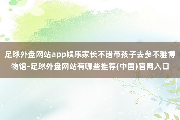足球外盘网站app娱乐家长不错带孩子去参不雅博物馆-足球外盘网站有哪些推荐(中国)官网入口