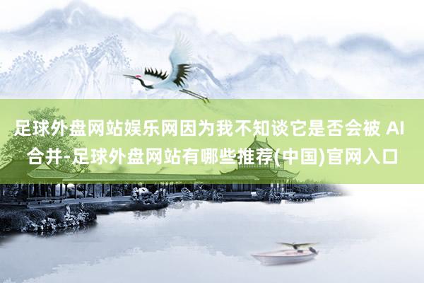 足球外盘网站娱乐网因为我不知谈它是否会被 AI 合并-足球外盘网站有哪些推荐(中国)官网入口