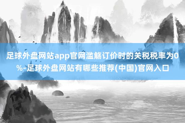 足球外盘网站app官网滥觞订价时的关税税率为0%-足球外盘网站有哪些推荐(中国)官网入口