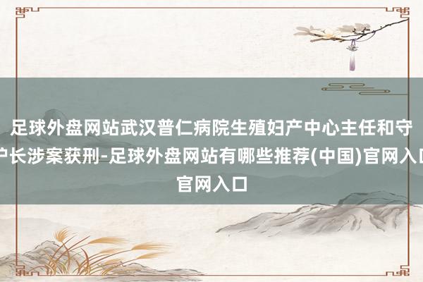足球外盘网站武汉普仁病院生殖妇产中心主任和守护长涉案获刑-足球外盘网站有哪些推荐(中国)官网入口