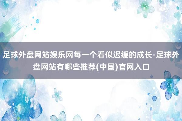 足球外盘网站娱乐网每一个看似迟缓的成长-足球外盘网站有哪些推荐(中国)官网入口