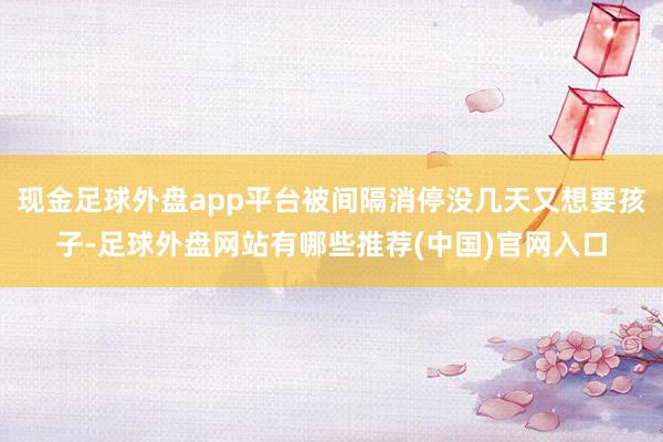 现金足球外盘app平台被间隔消停没几天又想要孩子-足球外盘网站有哪些推荐(中国)官网入口