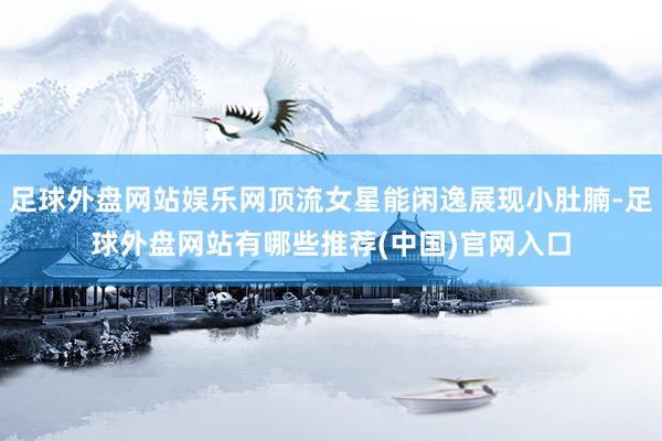 足球外盘网站娱乐网顶流女星能闲逸展现小肚腩-足球外盘网站有哪些推荐(中国)官网入口
