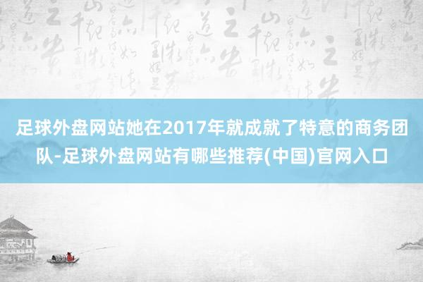 足球外盘网站她在2017年就成就了特意的商务团队-足球外盘网站有哪些推荐(中国)官网入口