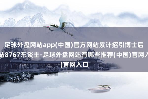 足球外盘网站app(中国)官方网站累计招引博士后进站8767东谈主-足球外盘网站有哪些推荐(中国)官网入口