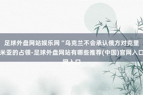 足球外盘网站娱乐网“乌克兰不会承认俄方对克里米亚的占领-足球外盘网站有哪些推荐(中国)官网入口