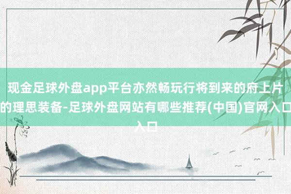 现金足球外盘app平台亦然畅玩行将到来的府上片的理思装备-足球外盘网站有哪些推荐(中国)官网入口