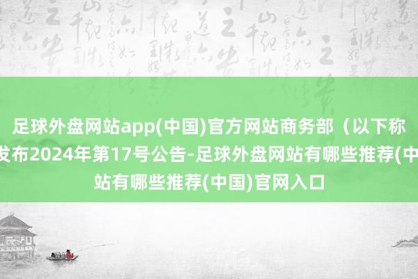 足球外盘网站app(中国)官方网站商务部（以下称访问机关）发布2024年第17号公告-足球外盘网站有哪些推荐(中国)官网入口