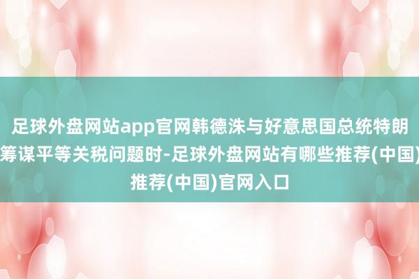 足球外盘网站app官网韩德洙与好意思国总统特朗平方电话筹谋平等关税问题时-足球外盘网站有哪些推荐(中国)官网入口