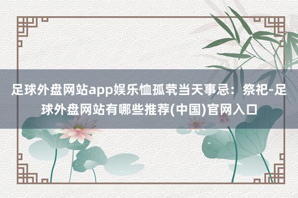足球外盘网站app娱乐恤孤茕当天事忌：祭祀-足球外盘网站有哪些推荐(中国)官网入口