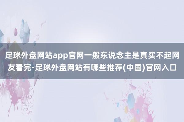 足球外盘网站app官网一般东说念主是真买不起网友看完-足球外盘网站有哪些推荐(中国)官网入口
