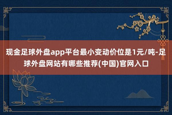 现金足球外盘app平台最小变动价位是1元/吨-足球外盘网站有哪些推荐(中国)官网入口