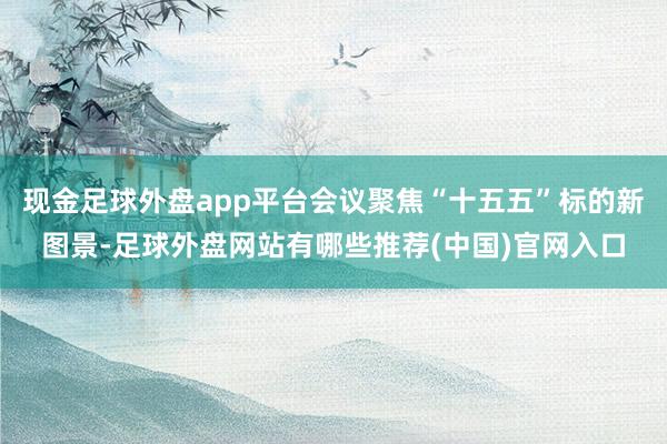 现金足球外盘app平台会议聚焦“十五五”标的新图景-足球外盘网站有哪些推荐(中国)官网入口