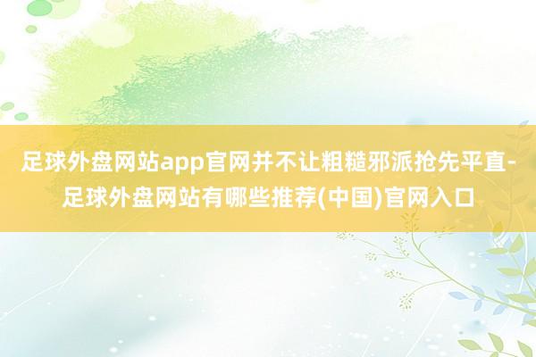 足球外盘网站app官网并不让粗糙邪派抢先平直-足球外盘网站有哪些推荐(中国)官网入口