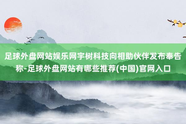 足球外盘网站娱乐网宇树科技向相助伙伴发布奉告称-足球外盘网站有哪些推荐(中国)官网入口