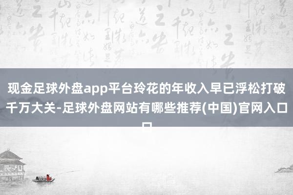现金足球外盘app平台玲花的年收入早已浮松打破千万大关-足球外盘网站有哪些推荐(中国)官网入口