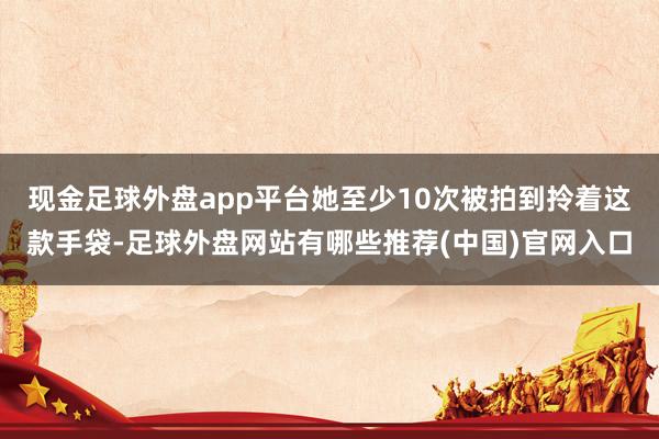 现金足球外盘app平台她至少10次被拍到拎着这款手袋-足球外盘网站有哪些推荐(中国)官网入口