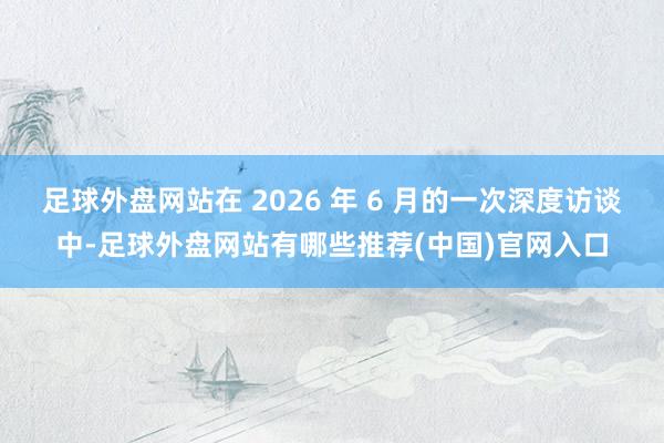 足球外盘网站在 2026 年 6 月的一次深度访谈中-足球外盘网站有哪些推荐(中国)官网入口