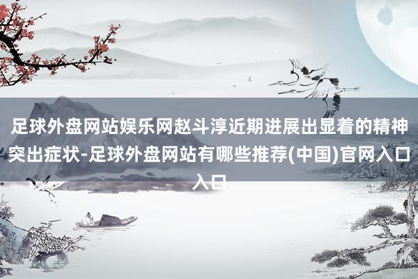足球外盘网站娱乐网赵斗淳近期进展出显着的精神突出症状-足球外盘网站有哪些推荐(中国)官网入口