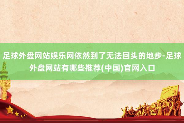 足球外盘网站娱乐网依然到了无法回头的地步-足球外盘网站有哪些推荐(中国)官网入口