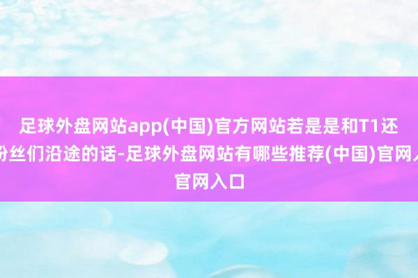 足球外盘网站app(中国)官方网站若是是和T1还有粉丝们沿途的话-足球外盘网站有哪些推荐(中国)官网入口