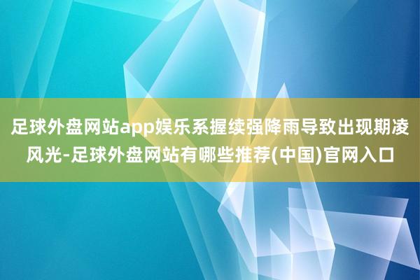 足球外盘网站app娱乐系握续强降雨导致出现期凌风光-足球外盘网站有哪些推荐(中国)官网入口