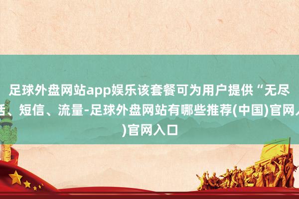 足球外盘网站app娱乐该套餐可为用户提供“无尽通话、短信、流量-足球外盘网站有哪些推荐(中国)官网入口
