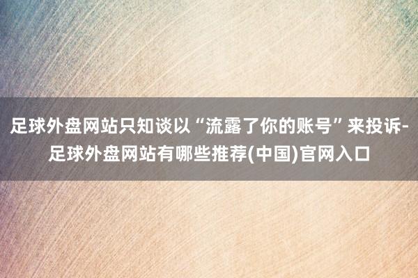 足球外盘网站只知谈以“流露了你的账号”来投诉-足球外盘网站有哪些推荐(中国)官网入口