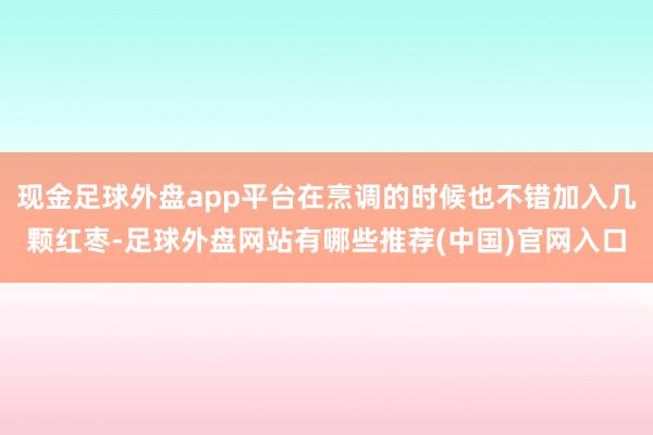 现金足球外盘app平台在烹调的时候也不错加入几颗红枣-足球外盘网站有哪些推荐(中国)官网入口