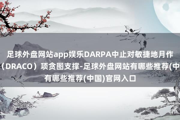 足球外盘网站app娱乐DARPA中止对敏捷地月作战演示火箭（DRACO）项贪图支撑-足球外盘网站有哪些推荐(中国)官网入口