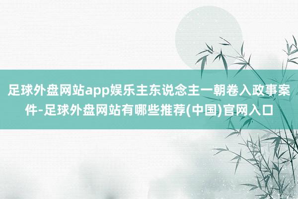 足球外盘网站app娱乐主东说念主一朝卷入政事案件-足球外盘网站有哪些推荐(中国)官网入口