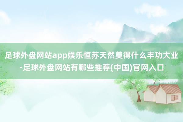 足球外盘网站app娱乐恒苏天然莫得什么丰功大业-足球外盘网站有哪些推荐(中国)官网入口